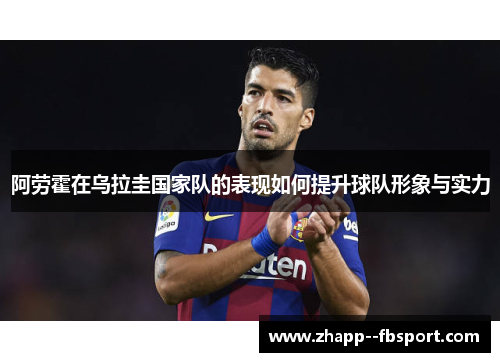 阿劳霍在乌拉圭国家队的表现如何提升球队形象与实力