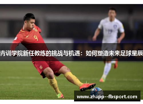 青训学院新任教练的挑战与机遇:如何塑造未来足球星辰 青训学院新任教练的挑战与机遇:如何塑造未来足球星辰