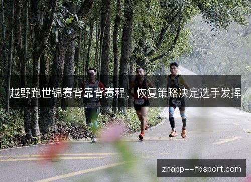 越野跑世锦赛背靠背赛程,恢复策略决定选手发挥 越野跑世锦赛背靠背赛程,恢复策略决定选手发挥
