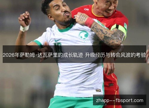 2026年萨勒姆·达瓦萨里的成长轨迹 升级经历与转会风波的考验